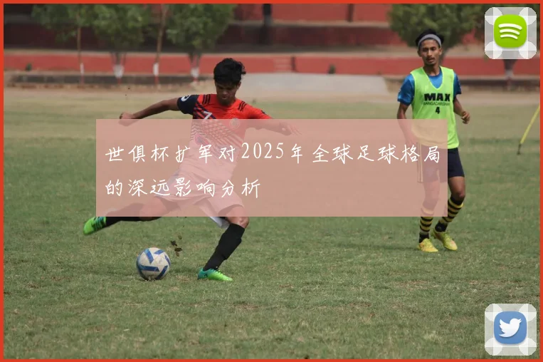 世俱杯扩军对2025年全球足球格局的深远影响分析