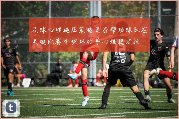 足球心理施压策略是否帮助球队在关键比赛中破坏对手心理稳定性