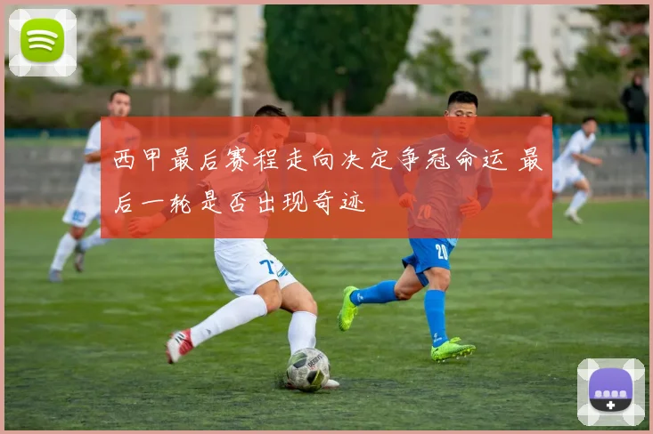 西甲最后赛程走向决定争冠命运 最后一轮是否出现奇迹