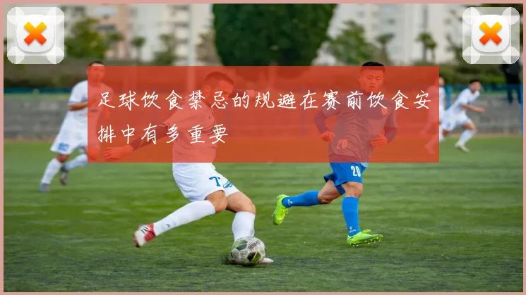 足球饮食禁忌的规避在赛前饮食安排中有多重要